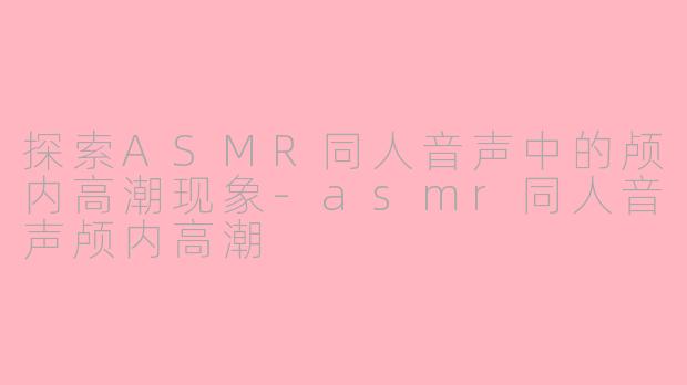 探索ASMR同人音声中的颅内高潮现象-asmr同人音声颅内高潮
