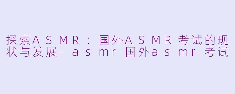 探索ASMR：国外ASMR考试的现状与发展-asmr国外asmr考试