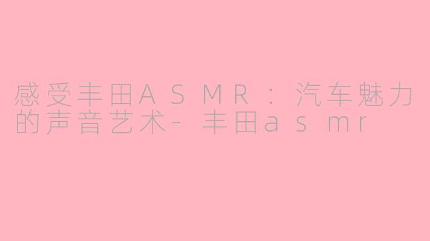 感受丰田ASMR：汽车魅力的声音艺术