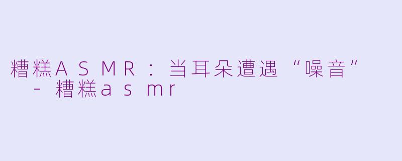 糟糕ASMR：当耳朵遭遇“噪音”  -糟糕asmr