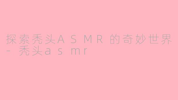 探索秃头ASMR的奇妙世界-秃头asmr