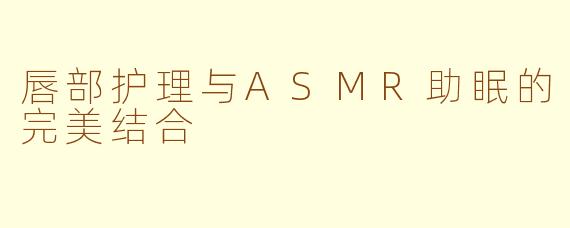 唇部护理与ASMR助眠的完美结合
