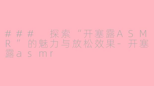 ### 探索“开塞露ASMR”的魅力与放松效果-开塞露asmr