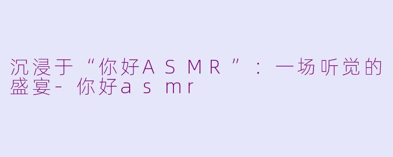 沉浸于“你好ASMR”：一场听觉的盛宴-你好asmr