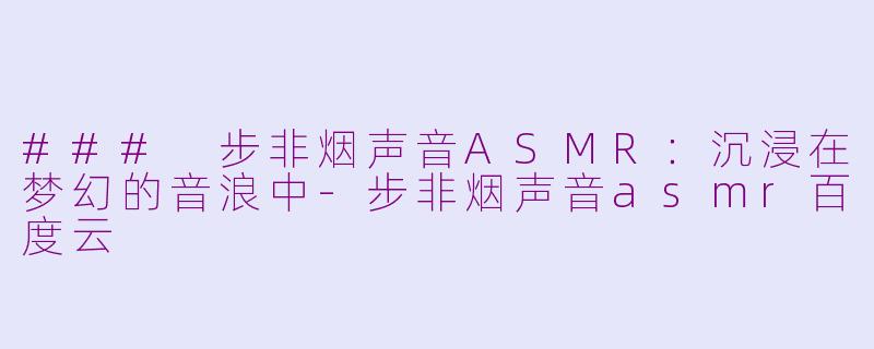 ### 步非烟声音ASMR：沉浸在梦幻的音浪中-步非烟声音asmr百度云