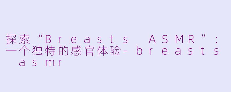 探索“Breasts ASMR”：一个独特的感官体验-breasts asmr