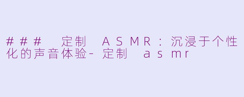 ### 定制 ASMR：沉浸于个性化的声音体验-定制 asmr