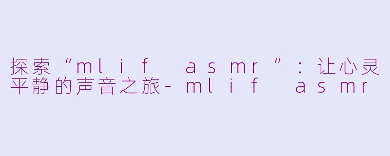 探索“mlif asmr”：让心灵平静的声音之旅-mlif asmr