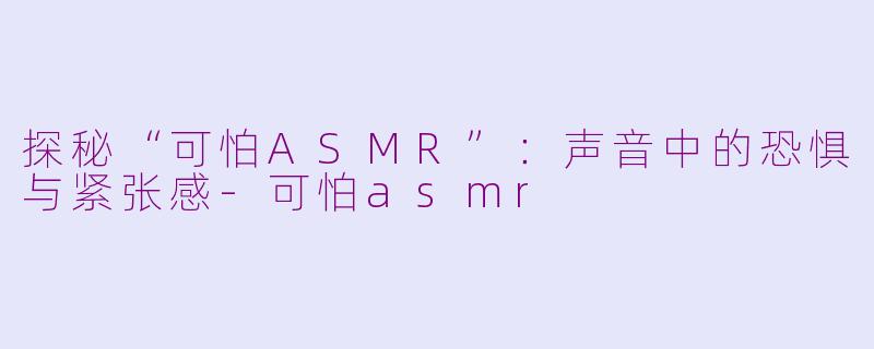 探秘“可怕ASMR”：声音中的恐惧与紧张感-可怕asmr
