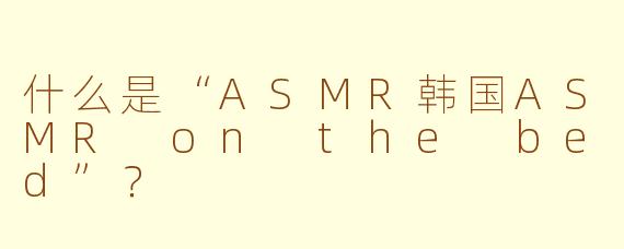 什么是“ASMR韩国ASMR on the bed”？ 