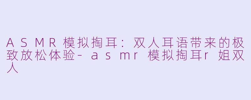 ASMR模拟掏耳：双人耳语带来的极致放松体验-asmr模拟掏耳r姐双人