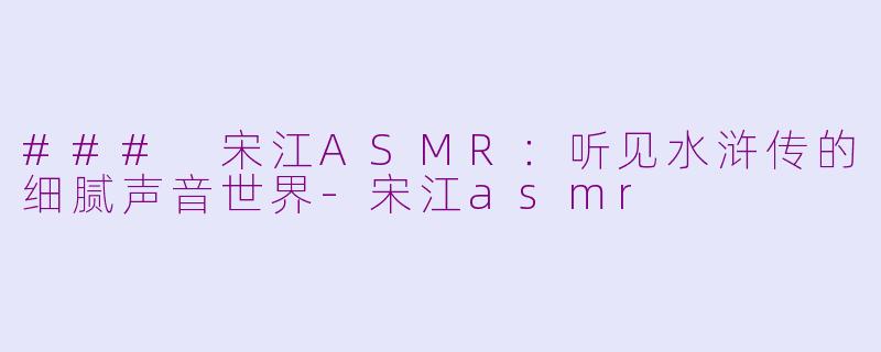 ### 宋江ASMR：听见水浒传的细腻声音世界-宋江asmr