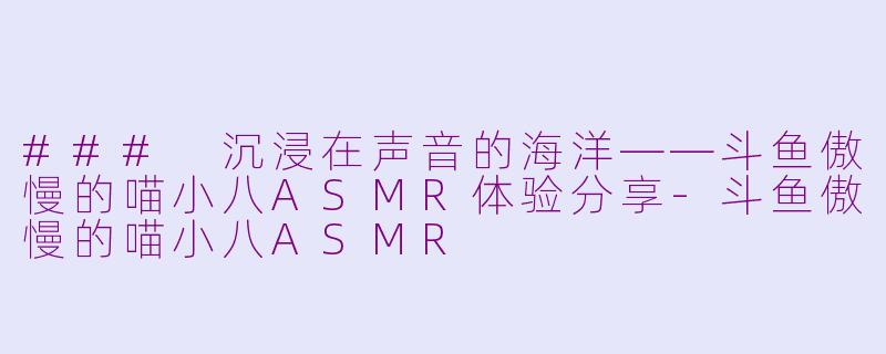 ### 沉浸在声音的海洋——斗鱼傲慢的喵小八ASMR体验分享-斗鱼傲慢的喵小八ASMR