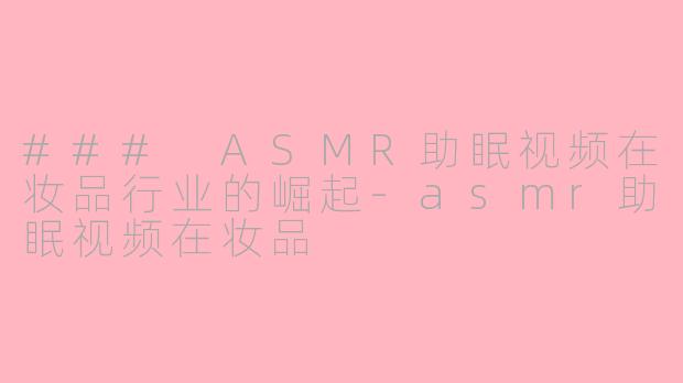 ### ASMR助眠视频在妆品行业的崛起-asmr助眠视频在妆品