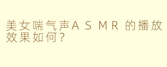 美女喘气声ASMR的播放效果如何？  