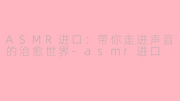 ASMR进口：带你走进声音的治愈世界-asmr进口