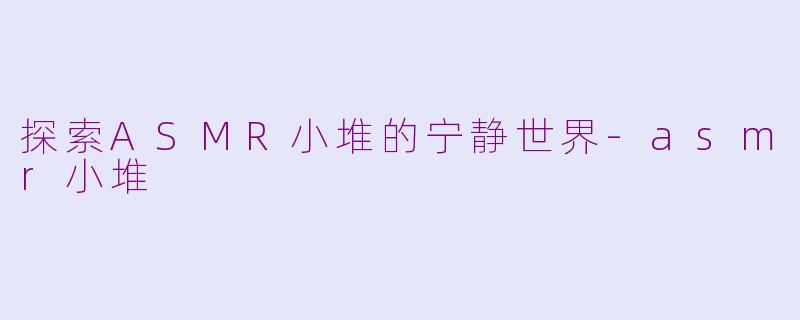 探索ASMR小堆的宁静世界-asmr小堆
