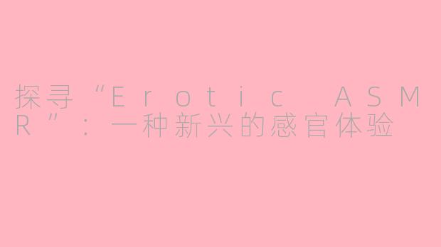 探寻“Erotic ASMR”：一种新兴的感官体验