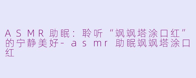 ASMR助眠：聆听“飒飒塔涂口红”的宁静美好-asmr助眠飒飒塔涂口红