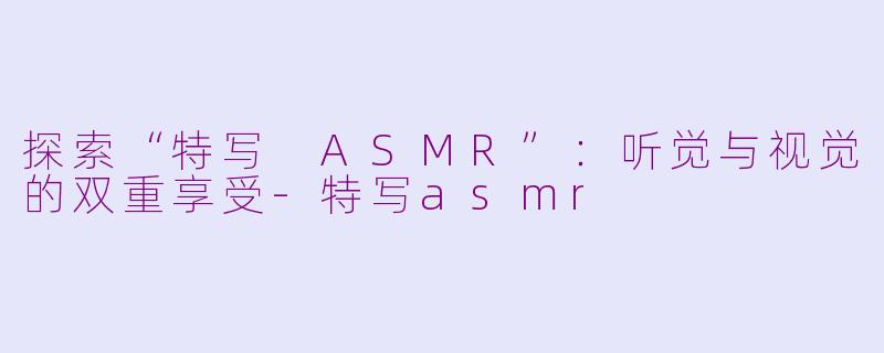 探索“特写 ASMR”：听觉与视觉的双重享受-特写asmr