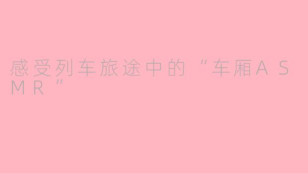 感受列车旅途中的“车厢ASMR”