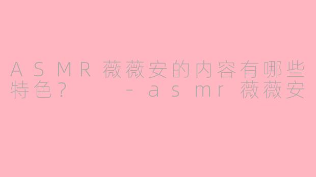 ASMR薇薇安的内容有哪些特色？  -asmr薇薇安