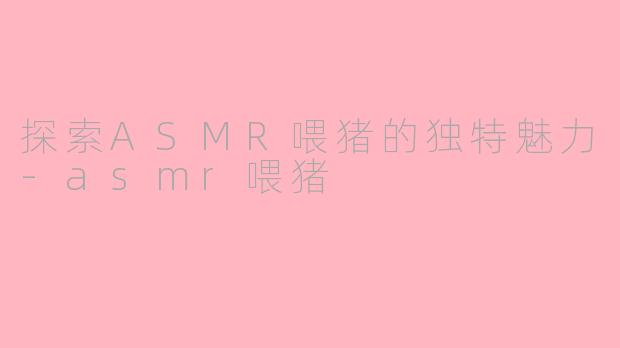 探索ASMR喂猪的独特魅力-asmr喂猪