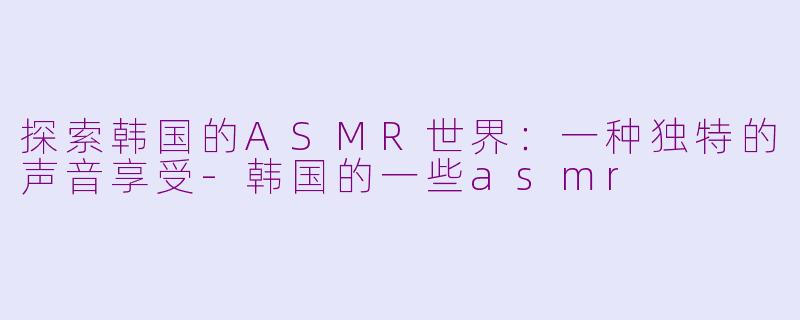 探索韩国的ASMR世界：一种独特的声音享受-韩国的一些asmr