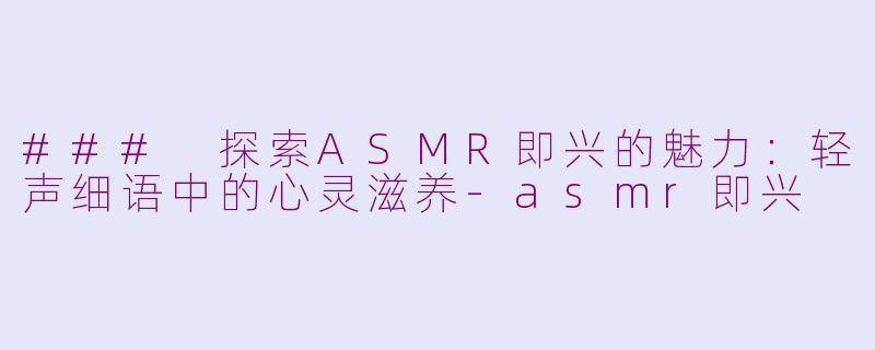 ### 探索ASMR即兴的魅力：轻声细语中的心灵滋养-asmr即兴