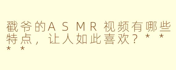 戳爷的ASMR视频有哪些特点，让人如此喜欢？****