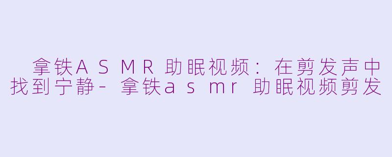  拿铁ASMR助眠视频：在剪发声中找到宁静-拿铁asmr助眠视频剪发