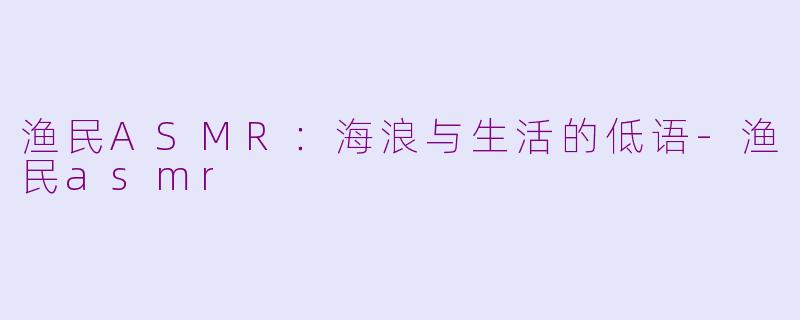 渔民ASMR：海浪与生活的低语-渔民asmr