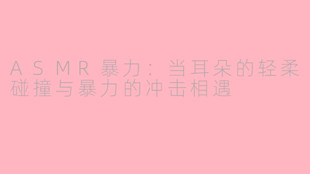 ASMR暴力：当耳朵的轻柔碰撞与暴力的冲击相遇