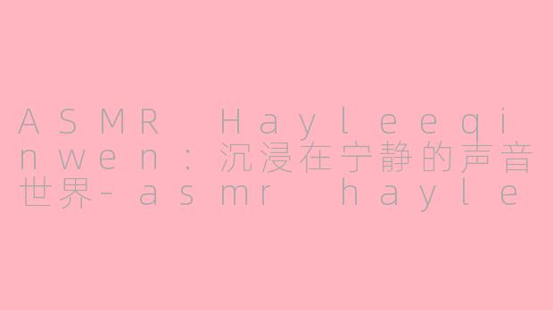 ASMR Hayleeqinwen：沉浸在宁静的声音世界-asmr hayleeqinwen
