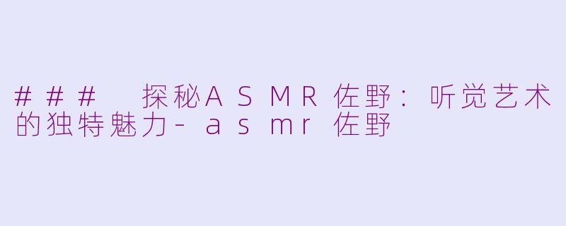 ### 探秘ASMR佐野：听觉艺术的独特魅力-asmr佐野