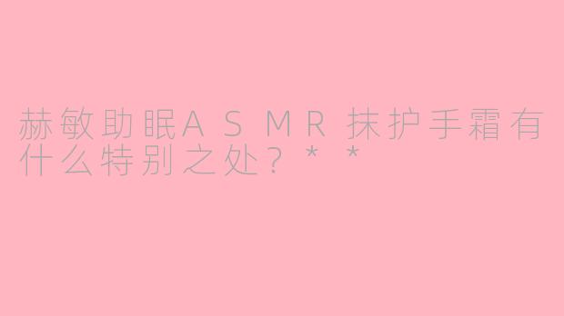 赫敏助眠ASMR抹护手霜有什么特别之处？**