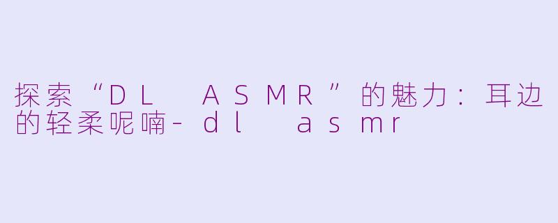 探索“DL ASMR”的魅力：耳边的轻柔呢喃-dl asmr