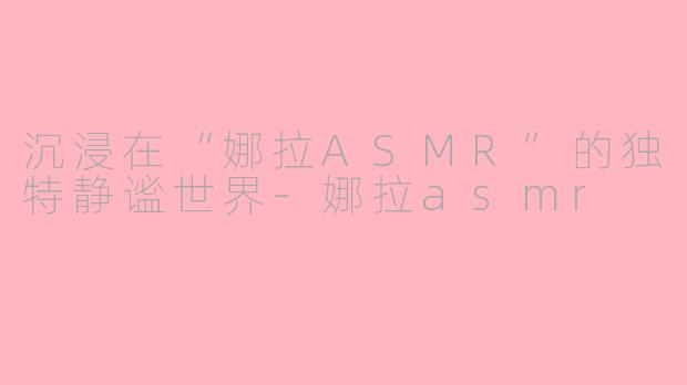 沉浸在“娜拉ASMR”的独特静谧世界-娜拉asmr