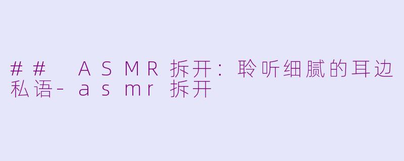 ## ASMR拆开：聆听细腻的耳边私语-asmr拆开