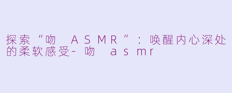 探索“吻 ASMR”：唤醒内心深处的柔软感受-吻 asmr