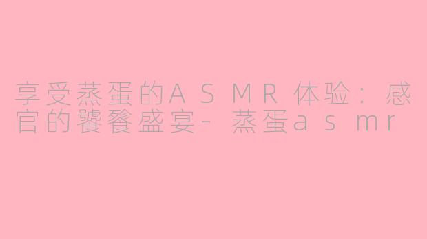 享受蒸蛋的ASMR体验：感官的饕餮盛宴-蒸蛋asmr