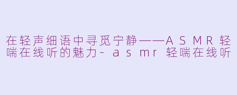 在轻声细语中寻觅宁静——ASMR轻喘在线听的魅力-asmr轻喘在线听