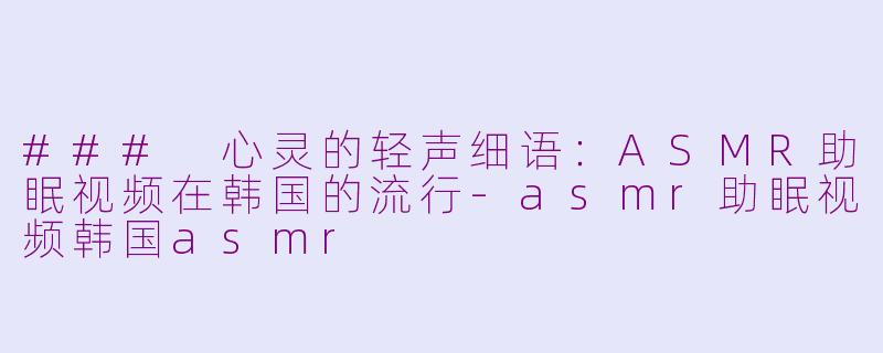 ### 心灵的轻声细语：ASMR助眠视频在韩国的流行-asmr助眠视频韩国asmr