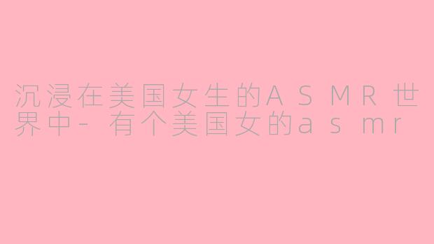 沉浸在美国女生的ASMR世界中-有个美国女的asmr