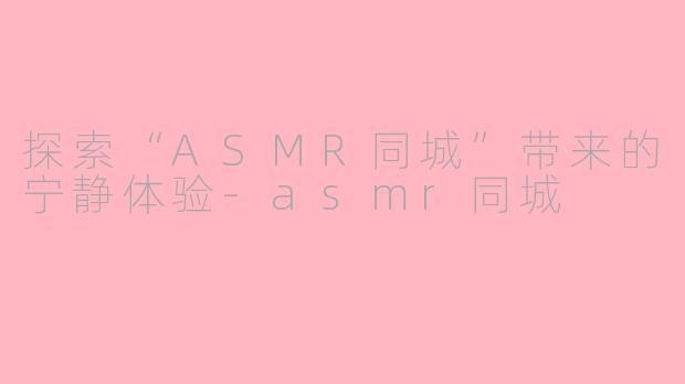 探索“ASMR同城”带来的宁静体验-asmr同城
