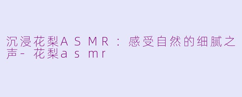 沉浸花梨ASMR：感受自然的细腻之声-花梨asmr