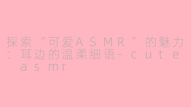 探索“可爱ASMR”的魅力：耳边的温柔细语-cute asmr
