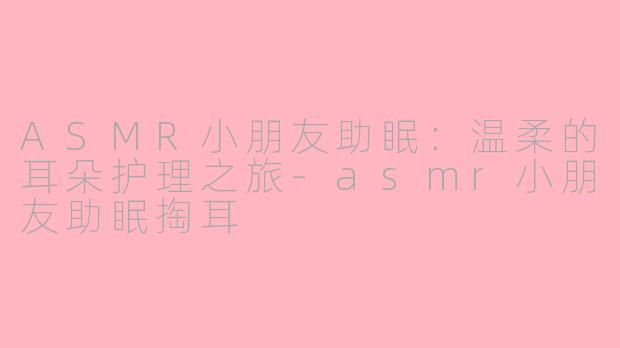 ASMR小朋友助眠：温柔的耳朵护理之旅-asmr小朋友助眠掏耳