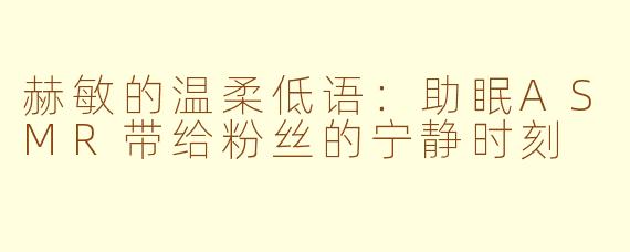 赫敏的温柔低语：助眠ASMR带给粉丝的宁静时刻