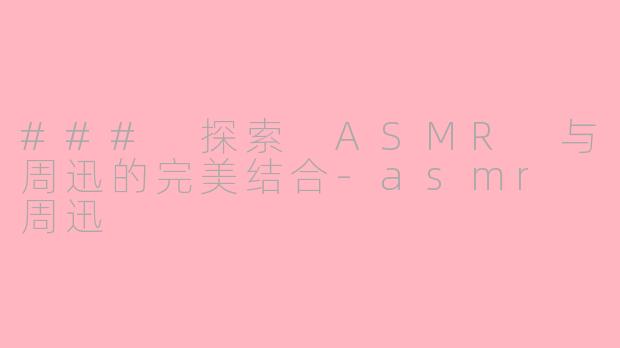 ### 探索 ASMR 与周迅的完美结合-asmr 周迅